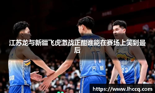 江苏龙与新疆飞虎激战正酣谁能在赛场上笑到最后